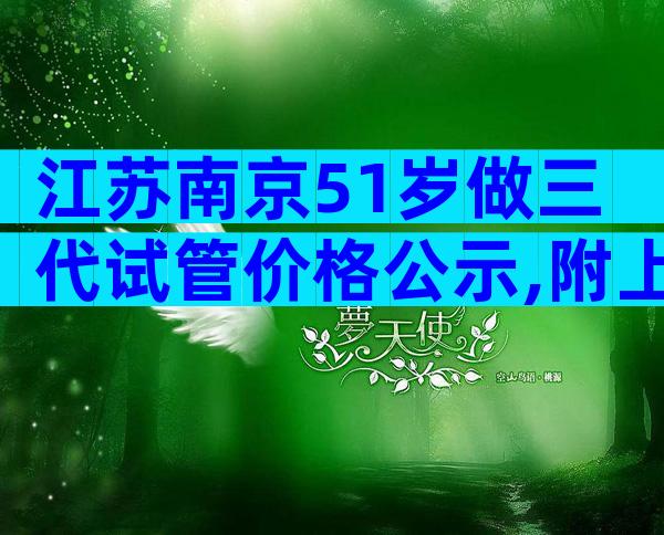 江苏南京51岁做三代试管价格公示,附上最新费用与成功率