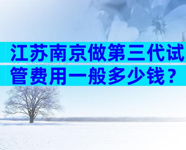 江苏南京做第三代试管费用一般多少钱？不担心这几点当心受骗