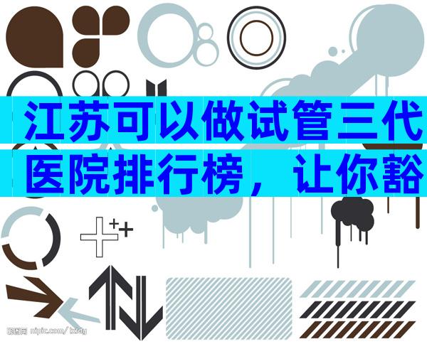 江苏可以做试管三代医院排行榜，让你豁然开朗