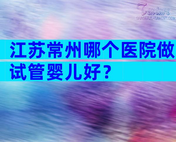 江苏常州哪个医院做试管婴儿好？