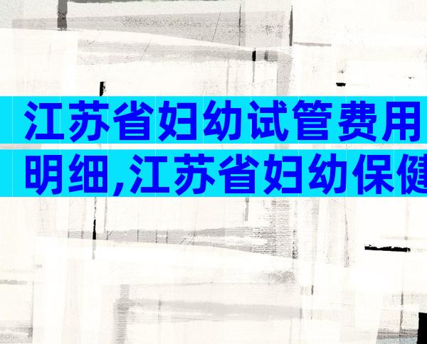 江苏省妇幼试管费用明细,江苏省妇幼保健院试管婴儿多少钱