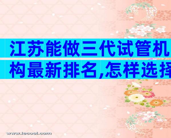 江苏能做三代试管机构最新排名,怎样选择医院