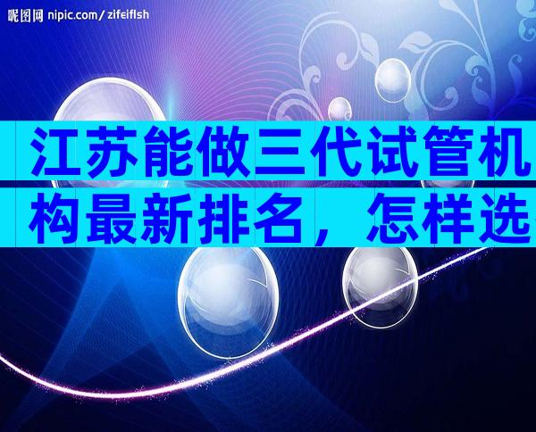 江苏能做三代试管机构最新排名，怎样选择医院