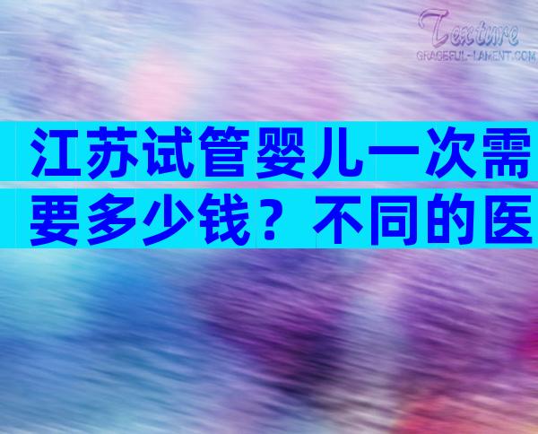 江苏试管婴儿一次需要多少钱？不同的医院价格不同！