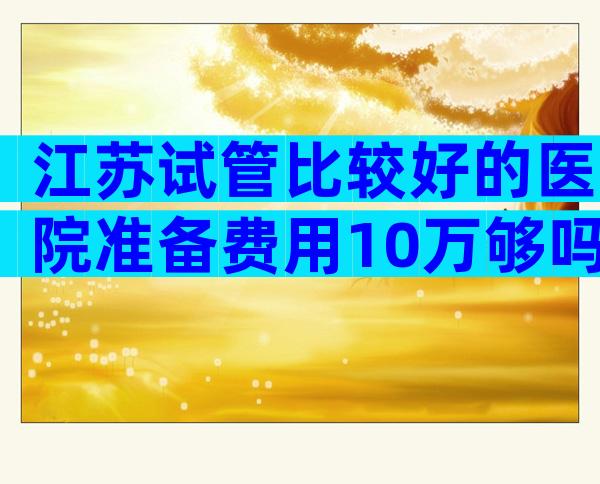 江苏试管比较好的医院准备费用10万够吗,试管医院排行榜