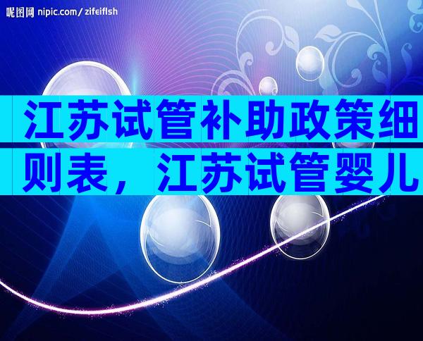 江苏试管补助政策细则表，江苏试管婴儿费用大约多少？