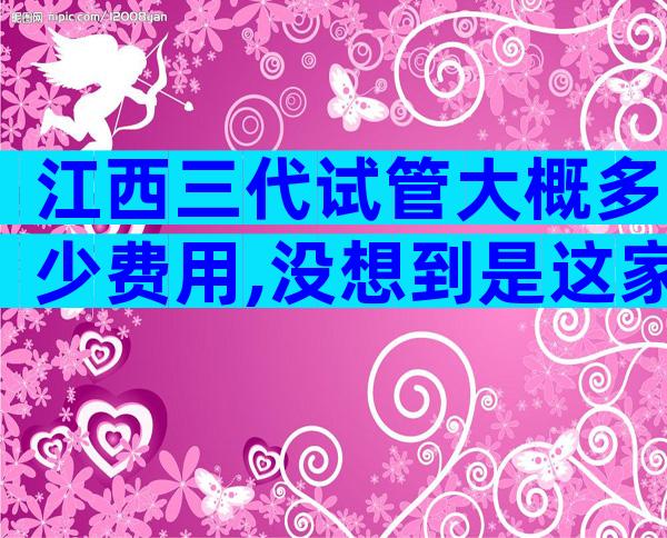 江西三代试管大概多少费用,没想到是这家