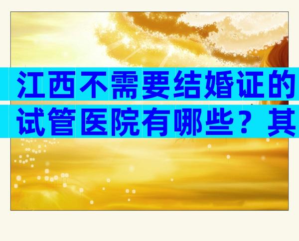 江西不需要结婚证的试管医院有哪些？其中哪些可以做三代？