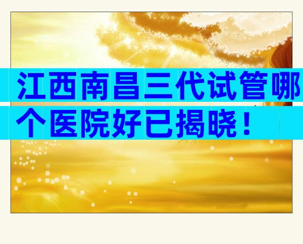 江西南昌三代试管哪个医院好已揭晓！