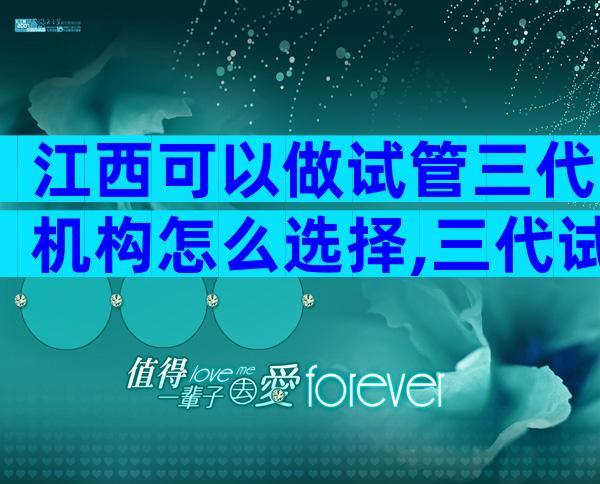 江西可以做试管三代机构怎么选择,三代试管私立医院