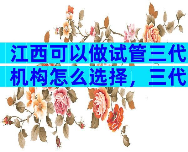 江西可以做试管三代机构怎么选择，三代试管私立医院