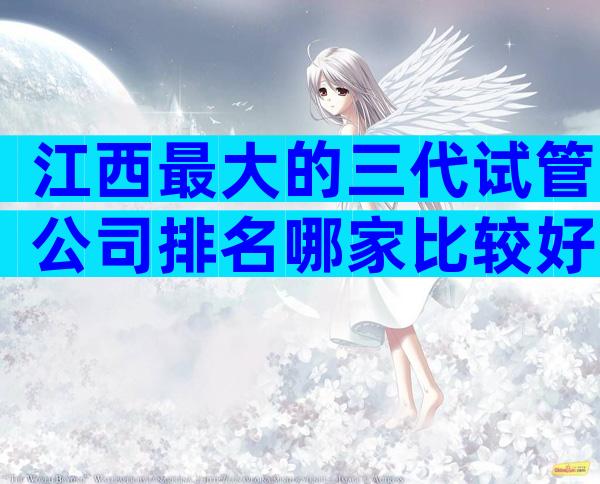 江西最大的三代试管公司排名哪家比较好，看完便知哪家比较好