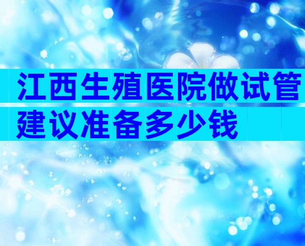 江西生殖医院做试管建议准备多少钱