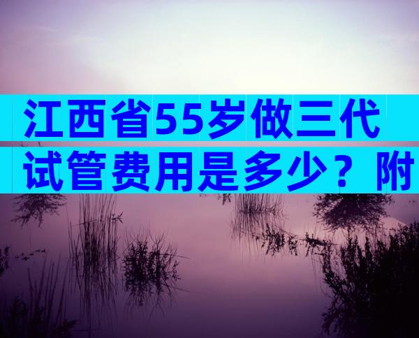 江西省55岁做三代试管费用是多少？附收费标准费用明细