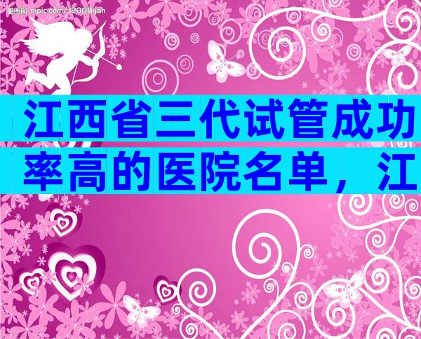 江西省三代试管成功率高的医院名单，江西省试管医院经验