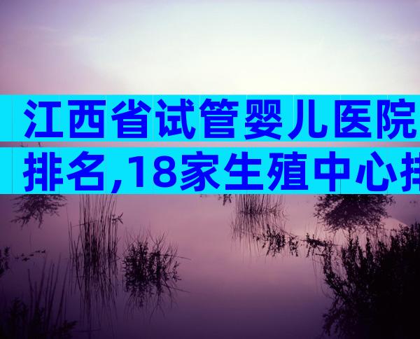 江西省试管婴儿医院排名,18家生殖中心排名新鲜出炉