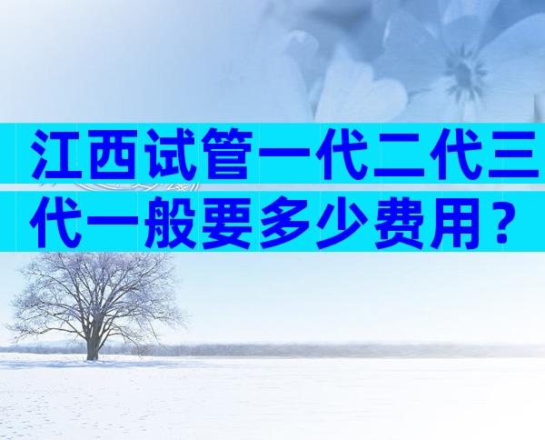 江西试管一代二代三代一般要多少费用？