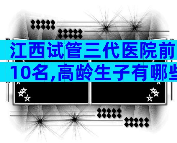 江西试管三代医院前10名,高龄生子有哪些流程