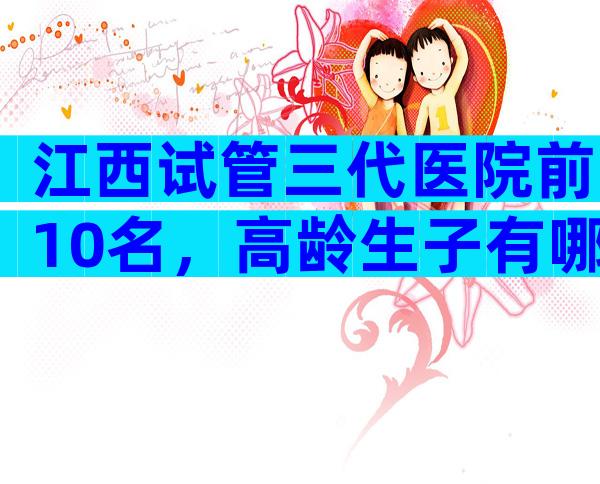 江西试管三代医院前10名，高龄生子有哪些流程