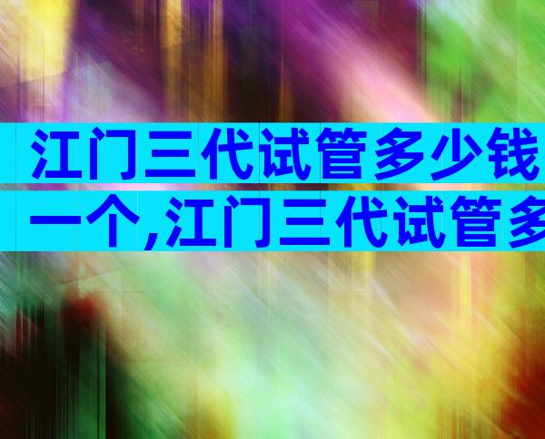 江门三代试管多少钱一个,江门三代试管多少钱一个孩子