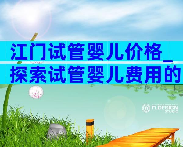 江门试管婴儿价格_探索试管婴儿费用的因素和变化趋势