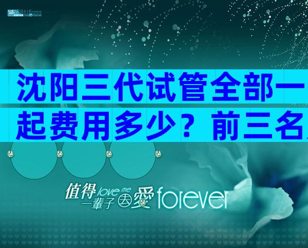 沈阳三代试管全部一起费用多少？前三名是哪家