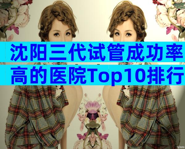 沈阳三代试管成功率高的医院Top10排行,榜单前四值得信任