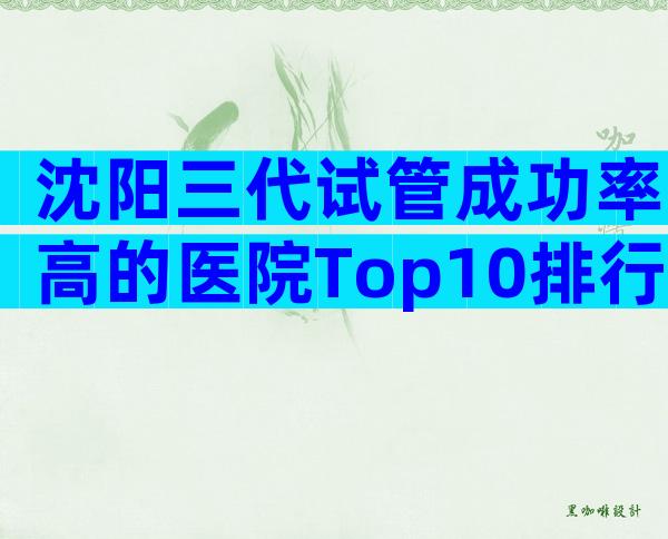 沈阳三代试管成功率高的医院Top10排行，榜单前四值得信任
