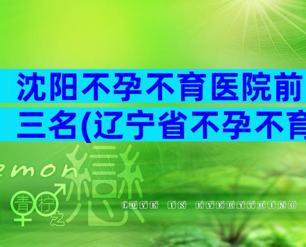 沈阳不孕不育医院前三名(辽宁省不孕不育医院排行)