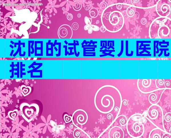 沈阳的试管婴儿医院排名