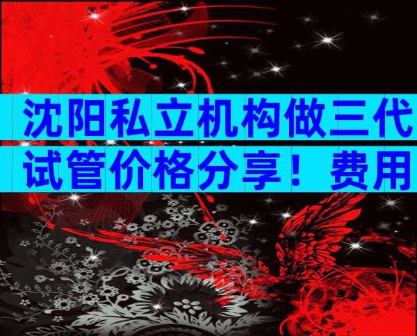 沈阳私立机构做三代试管价格分享！费用、成功率如何？