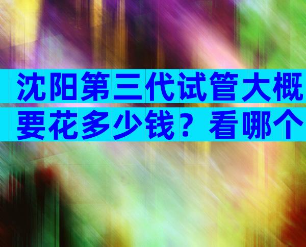 沈阳第三代试管大概要花多少钱？看哪个最适合你