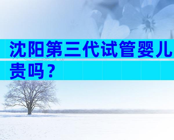 沈阳第三代试管婴儿贵吗？