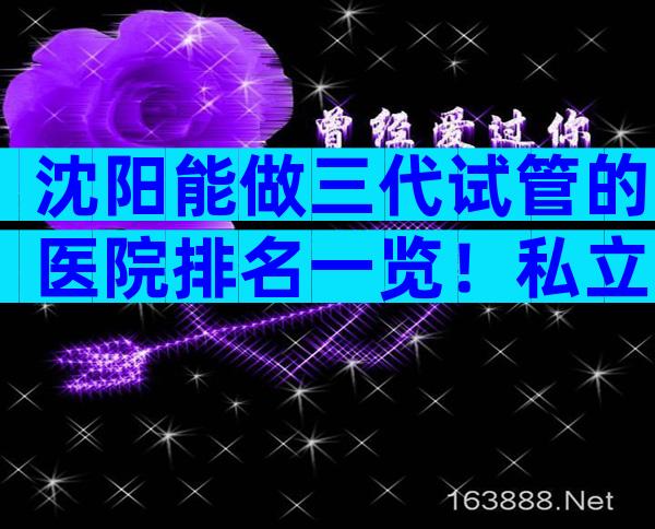 沈阳能做三代试管的医院排名一览！私立or公立医院怎么选择