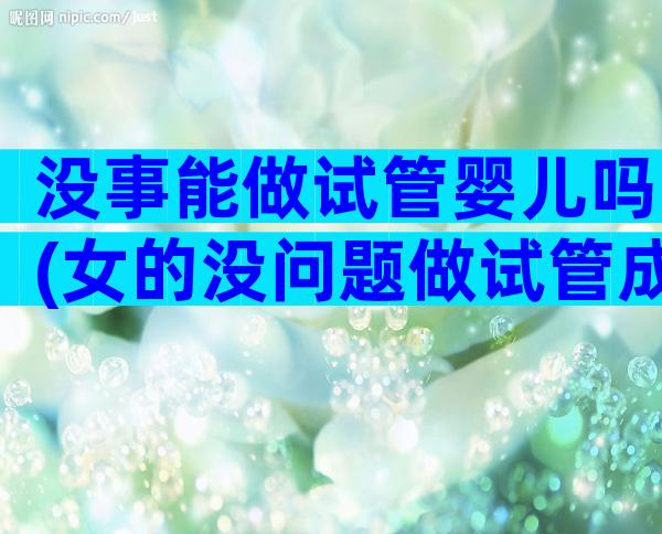 没事能做试管婴儿吗(女的没问题做试管成功率)