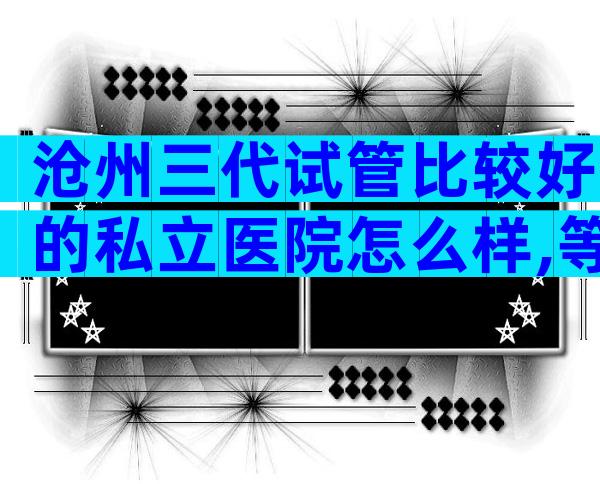 沧州三代试管比较好的私立医院怎么样,等待时间有多久