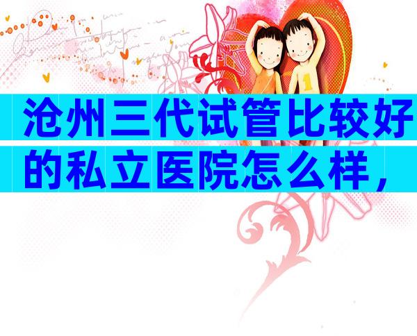 沧州三代试管比较好的私立医院怎么样，等待时间有多久