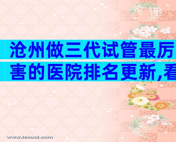 沧州做三代试管最厉害的医院排名更新,看着4点就知道