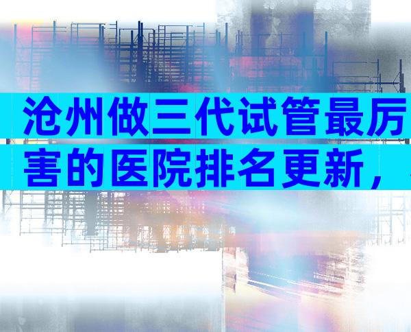 沧州做三代试管最厉害的医院排名更新，看着4点就知道