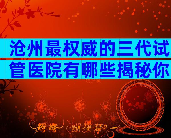 沧州最权威的三代试管医院有哪些揭秘你背后的真相？