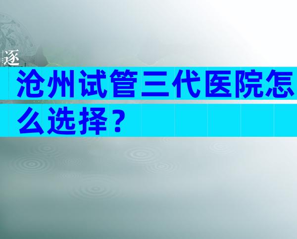沧州试管三代医院怎么选择？