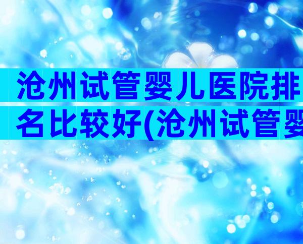 沧州试管婴儿医院排名比较好(沧州试管婴儿价格)