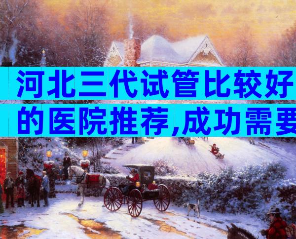 河北三代试管比较好的医院推荐,成功需要多少成本