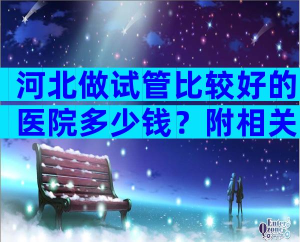 河北做试管比较好的医院多少钱？附相关医院信息