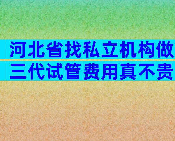 河北省找私立机构做三代试管费用真不贵，三代试管孩费用明细