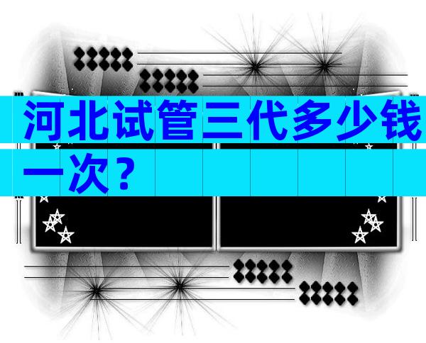 河北试管三代多少钱一次？