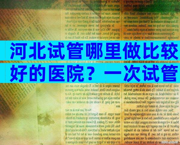 河北试管哪里做比较好的医院？一次试管能成功吗？