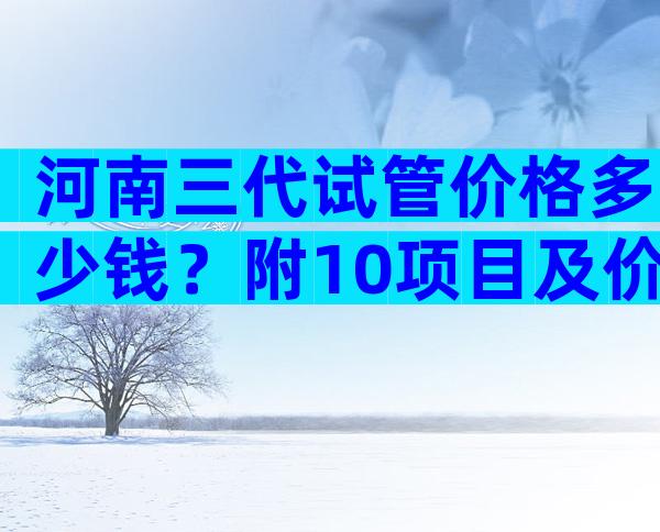 河南三代试管价格多少钱？附10项目及价格表一览