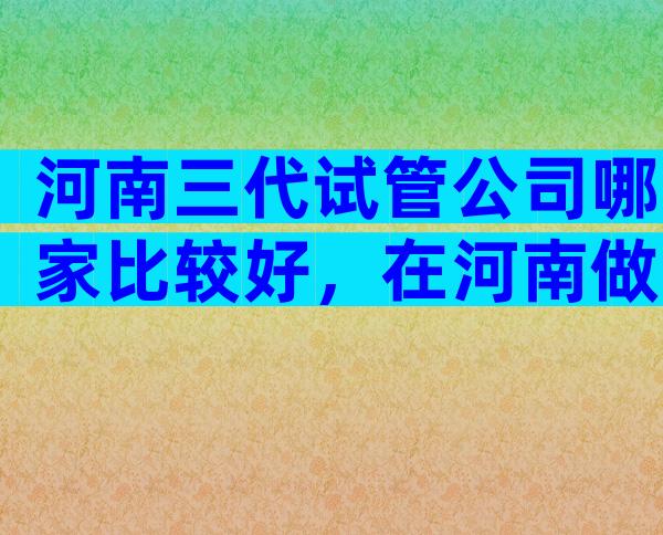 河南三代试管公司哪家比较好，在河南做试管怎么预约