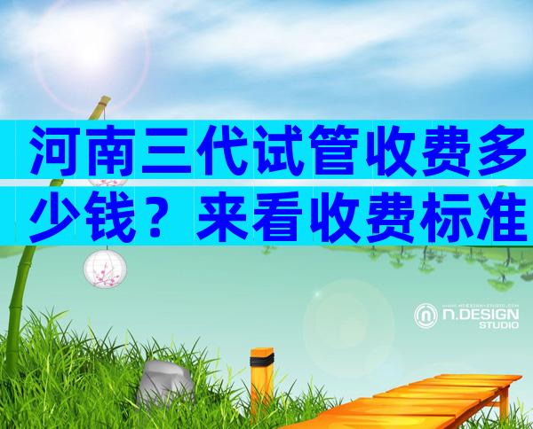 河南三代试管收费多少钱？来看收费标准